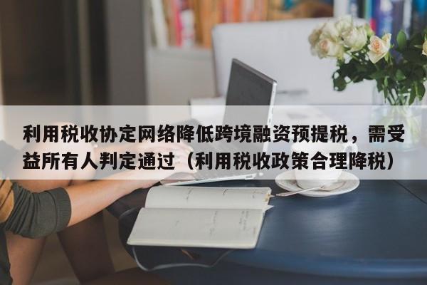 利用税收协定网络降低跨境融资预提税,需受益所有人判定通过(利用税收政策合理降税)-第1张图片-深圳中创商业咨询 利用税收协定网络降低跨境融资预提税,需受益所有人判定通过(利用税收政策合理降税)-第1张图片-深圳中创商业咨询